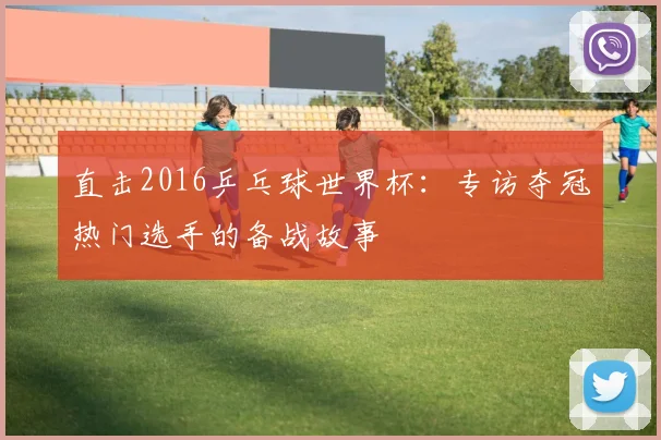 直击2016乒乓球世界杯：专访夺冠热门选手的备战故事