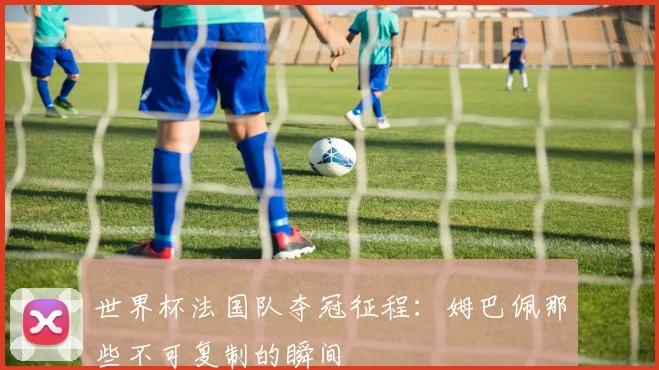 世界杯法国队夺冠征程：姆巴佩那些不可复制的瞬间