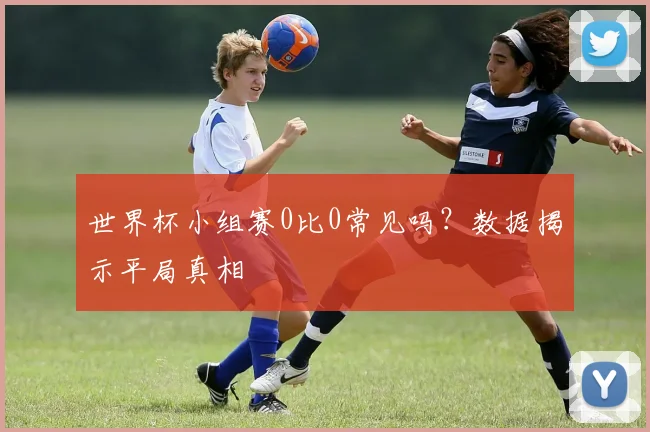 世界杯小组赛0比0常见吗？数据揭示平局真相
