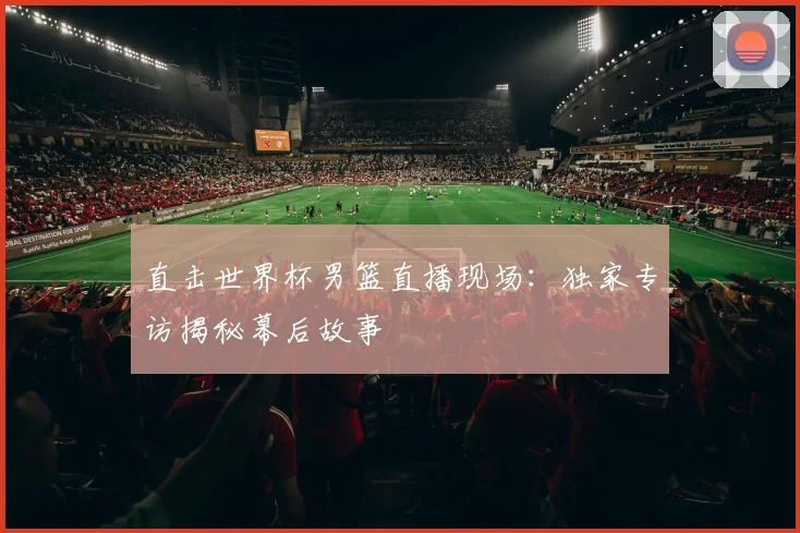直击世界杯男篮直播现场：独家专访揭秘幕后故事