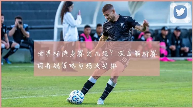 世界杯热身赛打几场？深度解析赛前备战策略与场次安排