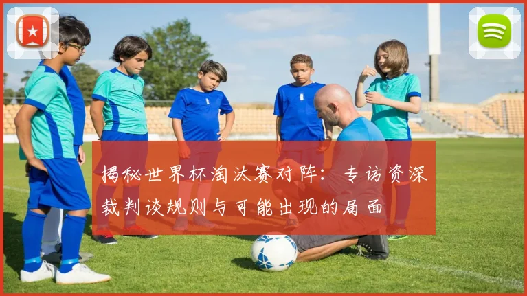 揭秘世界杯淘汰赛对阵：专访资深裁判谈规则与可能出现的局面
