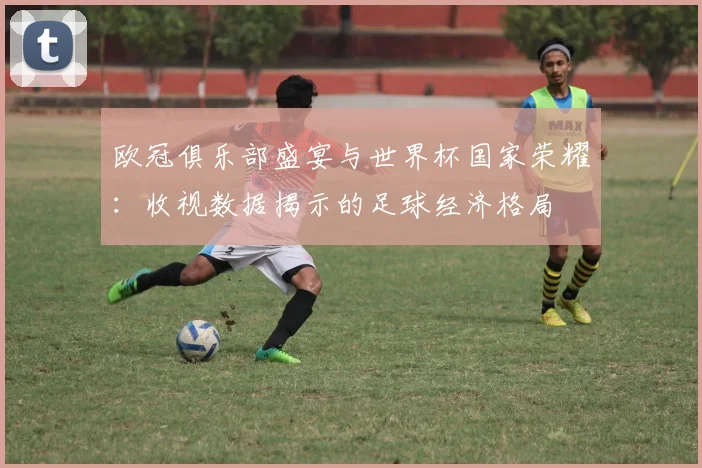 欧冠俱乐部盛宴与世界杯国家荣耀:收视数据揭示的足球经济格局
