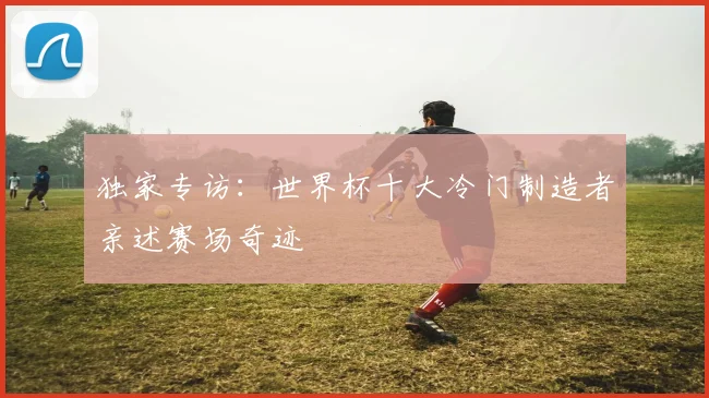 独家专访:世界杯十大冷门制造者亲述赛场奇迹