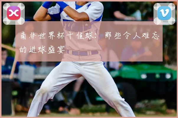 南非世界杯十佳球：那些令人难忘的进球盛宴