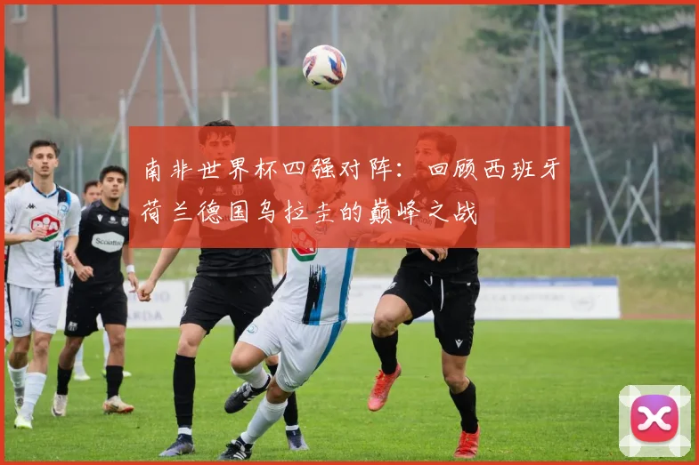 南非世界杯四强对阵：回顾西班牙荷兰德国乌拉圭的巅峰之战