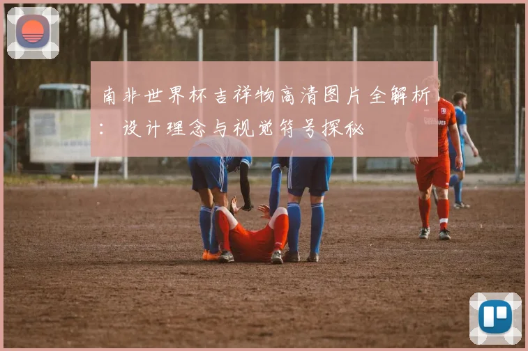 南非世界杯吉祥物高清图片全解析：设计理念与视觉符号探秘
