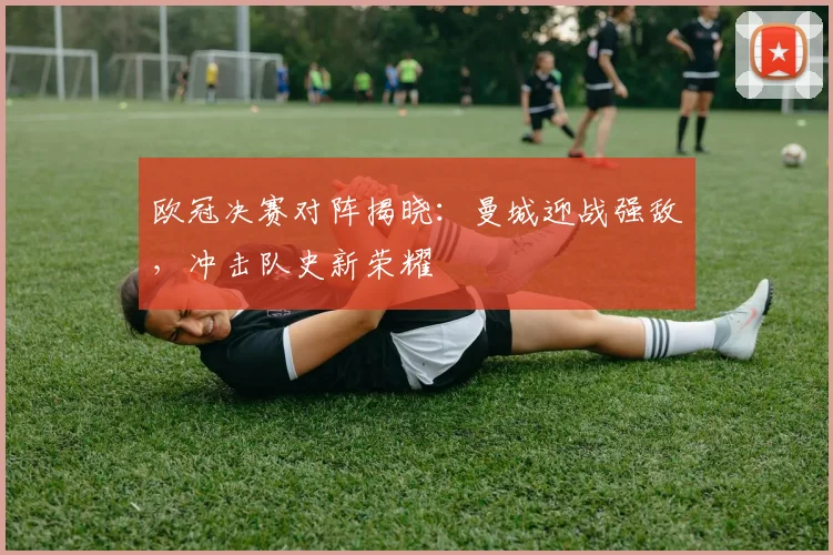 欧冠决赛对阵揭晓：曼城迎战强敌，冲击队史新荣耀