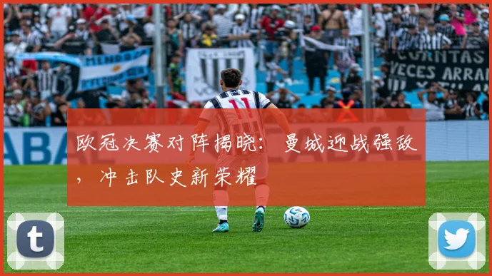 欧冠决赛对阵揭晓：曼城迎战强敌，冲击队史新荣耀