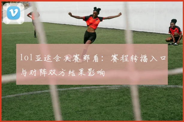 lol亚运会决赛那看：赛程转播入口与对阵双方结果影响