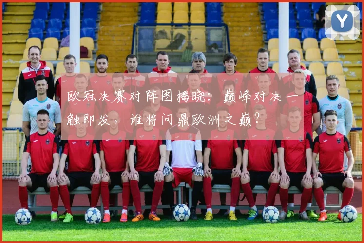 欧冠决赛对阵图揭晓：巅峰对决一触即发，谁将问鼎欧洲之巅？