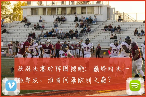 欧冠决赛对阵图揭晓：巅峰对决一触即发，谁将问鼎欧洲之巅？