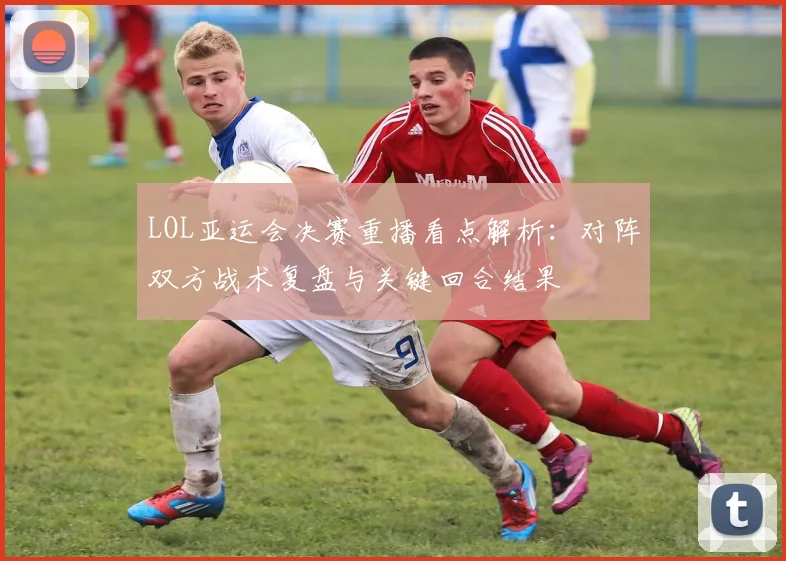 LOL亚运会决赛重播看点解析：对阵双方战术复盘与关键回合结果