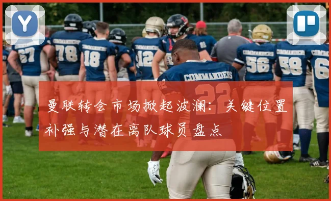 曼联转会市场掀起波澜：关键位置补强与潜在离队球员盘点