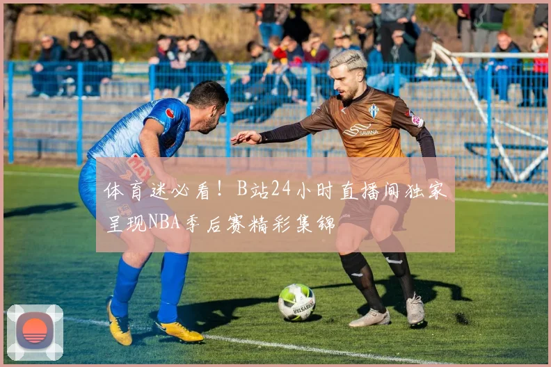 体育迷必看！B站24小时直播间独家呈现NBA季后赛精彩集锦