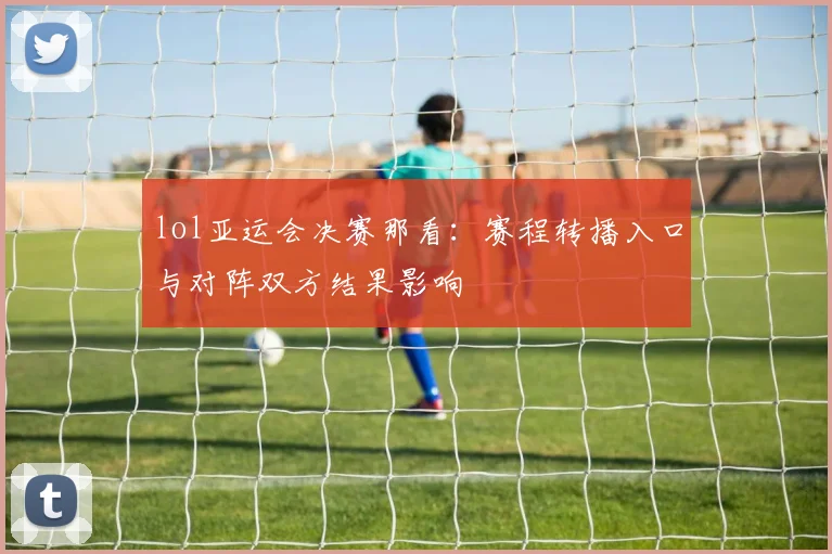 lol亚运会决赛那看：赛程转播入口与对阵双方结果影响
